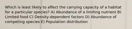 Which is least likely to affect the carrying capacity of a habitat for a particular species? A) Abundance of a limiting nutrient B) Limited food C) Density-dependent factors D) Abundance of competing species E) Population distribution