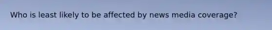 Who is least likely to be affected by news media coverage?
