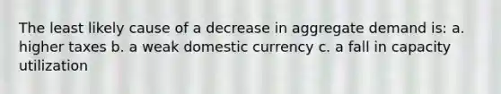 The least likely cause of a decrease in aggregate demand is: a. higher taxes b. a weak domestic currency c. a fall in capacity utilization