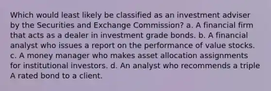 Which would least likely be classified as an investment adviser by the Securities and Exchange Commission? a. A financial firm that acts as a dealer in investment grade bonds. b. A financial analyst who issues a report on the performance of value stocks. c. A money manager who makes asset allocation assignments for institutional investors. d. An analyst who recommends a triple A rated bond to a client.