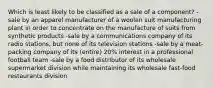 Which is least likely to be classified as a sale of a component? -sale by an apparel manufacturer of a woolen suit manufacturing plant in order to concentrate on the manufacture of suits from synthetic products -sale by a communications company of its radio stations, but none of its television stations -sale by a meat-packing company of its (entire) 20% interest in a professional football team -sale by a food distributor of its wholesale supermarket division while maintaining its wholesale fast-food restaurants division