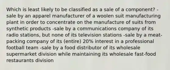 Which is least likely to be classified as a sale of a component? -sale by an apparel manufacturer of a woolen suit manufacturing plant in order to concentrate on the manufacture of suits from synthetic products -sale by a communications company of its radio stations, but none of its television stations -sale by a meat-packing company of its (entire) 20% interest in a professional football team -sale by a food distributor of its wholesale supermarket division while maintaining its wholesale fast-food restaurants division