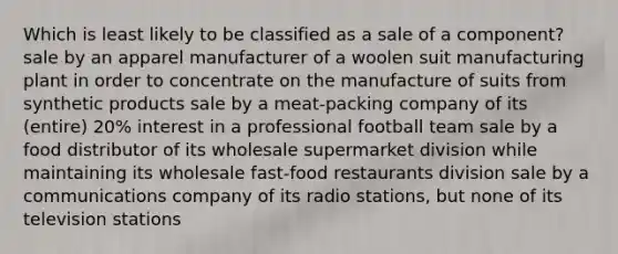 Which is least likely to be classified as a sale of a component? sale by an apparel manufacturer of a woolen suit manufacturing plant in order to concentrate on the manufacture of suits from synthetic products sale by a meat-packing company of its (entire) 20% interest in a professional football team sale by a food distributor of its wholesale supermarket division while maintaining its wholesale fast-food restaurants division sale by a communications company of its radio stations, but none of its television stations