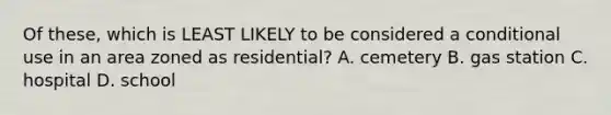 Of these, which is LEAST LIKELY to be considered a conditional use in an area zoned as residential? A. cemetery B. gas station C. hospital D. school