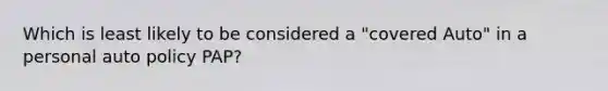 Which is least likely to be considered a "covered Auto" in a personal auto policy PAP?