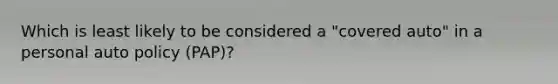 Which is least likely to be considered a "covered auto" in a personal auto policy (PAP)?