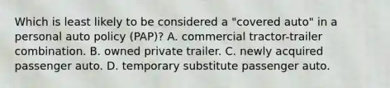 Which is least likely to be considered a "covered auto" in a personal auto policy (PAP)? A. commercial tractor-trailer combination. B. owned private trailer. C. newly acquired passenger auto. D. temporary substitute passenger auto.