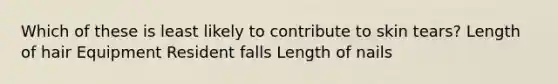 Which of these is least likely to contribute to skin tears? Length of hair Equipment Resident falls Length of nails