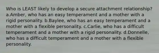 Who is LEAST likely to develop a secure attachment relationship? a.Amber, who has an easy temperament and a mother with a rigid personality. b.Baylee, who has an easy temperament and a mother with a flexible personality. c.Carlie, who has a difficult temperament and a mother with a rigid personality. d.Donnelle, who has a difficult temperament and a mother with a flexible personality.