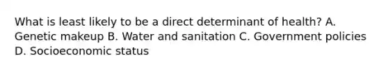 What is least likely to be a direct determinant of health? A. Genetic makeup B. Water and sanitation C. Government policies D. Socioeconomic status