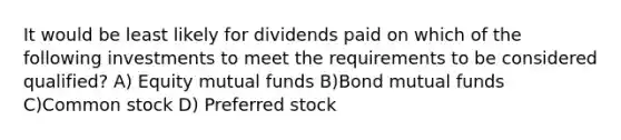 It would be least likely for dividends paid on which of the following investments to meet the requirements to be considered qualified? A) Equity mutual funds B)Bond mutual funds C)Common stock D) Preferred stock