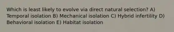 Which is least likely to evolve via direct natural selection? A) Temporal isolation B) Mechanical isolation C) Hybrid infertility D) Behavioral isolation E) Habitat isolation