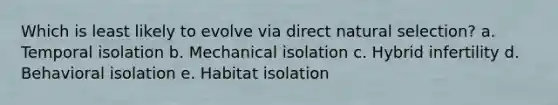 Which is least likely to evolve via direct natural selection? a. Temporal isolation b. Mechanical isolation c. Hybrid infertility d. Behavioral isolation e. Habitat isolation