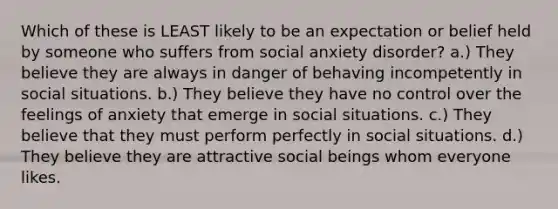 Which of these is LEAST likely to be an expectation or belief held by someone who suffers from social anxiety disorder? a.) They believe they are always in danger of behaving incompetently in social situations. b.) They believe they have no control over the feelings of anxiety that emerge in social situations. c.) They believe that they must perform perfectly in social situations. d.) They believe they are attractive social beings whom everyone likes.