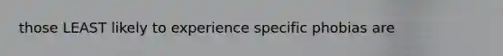 those LEAST likely to experience specific phobias are