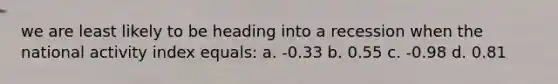 we are least likely to be heading into a recession when the national activity index equals: a. -0.33 b. 0.55 c. -0.98 d. 0.81