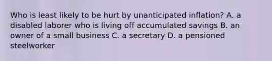 Who is least likely to be hurt by unanticipated inflation? A. a disabled laborer who is living off accumulated savings B. an owner of a small business C. a secretary D. a pensioned steelworker