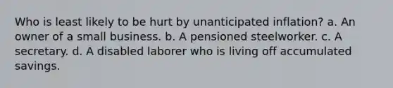 Who is least likely to be hurt by unanticipated inflation? a. An owner of a small business. b. A pensioned steelworker. c. A secretary. d. A disabled laborer who is living off accumulated savings.