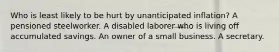 Who is least likely to be hurt by unanticipated inflation? A pensioned steelworker. A disabled laborer who is living off accumulated savings. An owner of a small business. A secretary.