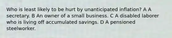 Who is least likely to be hurt by unanticipated inflation? A A secretary. B An owner of a small business. C A disabled laborer who is living off accumulated savings. D A pensioned steelworker.