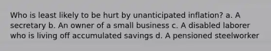 Who is least likely to be hurt by unanticipated inflation? a. A secretary b. An owner of a small business c. A disabled laborer who is living off accumulated savings d. A pensioned steelworker