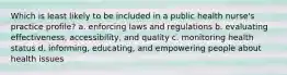 Which is least likely to be included in a public health nurse's practice profile? a. enforcing laws and regulations b. evaluating effectiveness, accessibility, and quality c. monitoring health status d. informing, educating, and empowering people about health issues