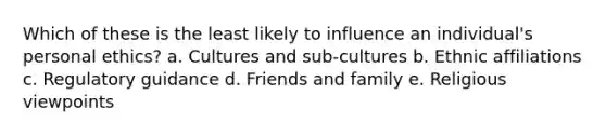 Which of these is the least likely to influence an individual's personal ethics? a. Cultures and sub-cultures b. Ethnic affiliations c. Regulatory guidance d. Friends and family e. Religious viewpoints