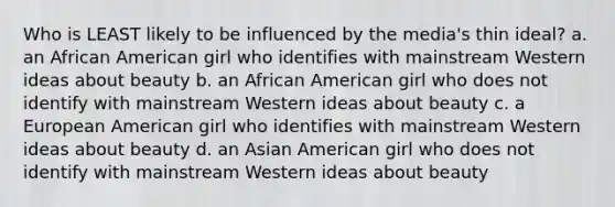 Who is LEAST likely to be influenced by the media's thin ideal? a. an African American girl who identifies with mainstream Western ideas about beauty b. an African American girl who does not identify with mainstream Western ideas about beauty c. a European American girl who identifies with mainstream Western ideas about beauty d. an Asian American girl who does not identify with mainstream Western ideas about beauty