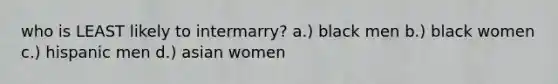 who is LEAST likely to intermarry? a.) black men b.) black women c.) hispanic men d.) asian women