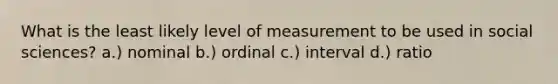 What is the least likely level of measurement to be used in social sciences? a.) nominal b.) ordinal c.) interval d.) ratio