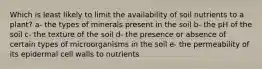 Which is least likely to limit the availability of soil nutrients to a plant? a- the types of minerals present in the soil b- the pH of the soil c- the texture of the soil d- the presence or absence of certain types of microorganisms in the soil e- the permeability of its epidermal cell walls to nutrients