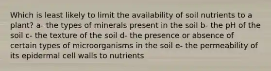 Which is least likely to limit the availability of soil nutrients to a plant? a- the types of minerals present in the soil b- the pH of the soil c- the texture of the soil d- the presence or absence of certain types of microorganisms in the soil e- the permeability of its epidermal cell walls to nutrients