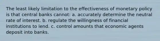 The least likely limitation to the effectiveness of monetary policy is that central banks cannot: a. accurately determine the neutral rate of interest. b. regulate the willingness of financial institutions to lend. c. control amounts that economic agents deposit into banks.