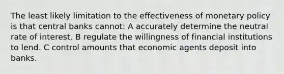 The least likely limitation to the effectiveness of monetary policy is that central banks cannot: A accurately determine the neutral rate of interest. B regulate the willingness of financial institutions to lend. C control amounts that economic agents deposit into banks.