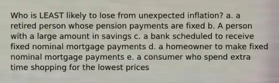 Who is LEAST likely to lose from unexpected inflation? a. a retired person whose pension payments are fixed b. A person with a large amount in savings c. a bank scheduled to receive fixed nominal mortgage payments d. a homeowner to make fixed nominal mortgage payments e. a consumer who spend extra time shopping for the lowest prices