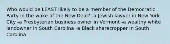 Who would be LEAST likely to be a member of the Democratic Party in the wake of the New Deal? -a Jewish lawyer in New York City -a Presbyterian business owner in Vermont -a wealthy white landowner in South Carolina -a Black sharecropper in South Carolina