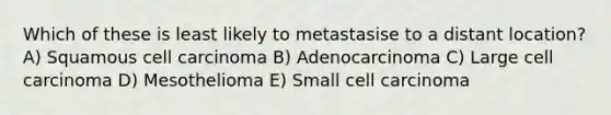 Which of these is least likely to metastasise to a distant location? A) Squamous cell carcinoma B) Adenocarcinoma C) Large cell carcinoma D) Mesothelioma E) Small cell carcinoma