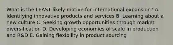 What is the LEAST likely motive for international​ expansion? A. Identifying innovative products and services B. Learning about a new culture C. Seeking growth opportunities through market diversification D. Developing economies of scale in production and​ R&D E. Gaining flexibility in product sourcing