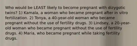 Who would be LEAST likely to become pregnant with dizygotic twins? 1) Kamala, a woman who became pregnant after in vitro fertilization. 2) Tonya, a 40-year-old woman who became pregnant without the use of fertility drugs. 3) Lindsey, a 20-year-old woman who became pregnant without the use of fertility drugs. 4) Maria, who became pregnant while taking fertility drugs.