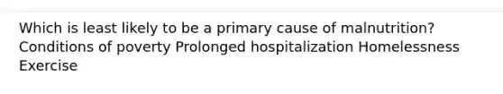 Which is least likely to be a primary cause of malnutrition? Conditions of poverty Prolonged hospitalization Homelessness Exercise