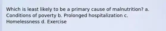 Which is least likely to be a primary cause of malnutrition? a. Conditions of poverty b. Prolonged hospitalization c. Homelessness d. Exercise