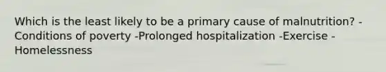 Which is the least likely to be a primary cause of malnutrition? -Conditions of poverty -Prolonged hospitalization -Exercise -Homelessness