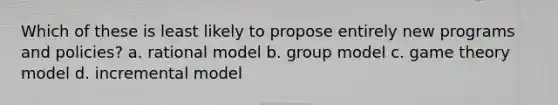 Which of these is least likely to propose entirely new programs and policies? a. rational model b. group model c. game theory model d. incremental model