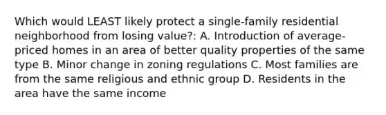 Which would LEAST likely protect a single-family residential neighborhood from losing value?: A. Introduction of average-priced homes in an area of better quality properties of the same type B. Minor change in zoning regulations C. Most families are from the same religious and ethnic group D. Residents in the area have the same income