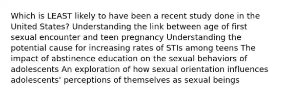 Which is LEAST likely to have been a recent study done in the United States? Understanding the link between age of first sexual encounter and teen pregnancy Understanding the potential cause for increasing rates of STIs among teens The impact of abstinence education on the sexual behaviors of adolescents An exploration of how sexual orientation influences adolescents' perceptions of themselves as sexual beings