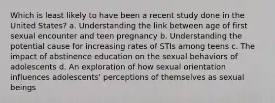 Which is least likely to have been a recent study done in the United States? a. Understanding the link between age of first sexual encounter and teen pregnancy b. Understanding the potential cause for increasing rates of STIs among teens c. The impact of abstinence education on the sexual behaviors of adolescents d. An exploration of how sexual orientation influences adolescents' perceptions of themselves as sexual beings