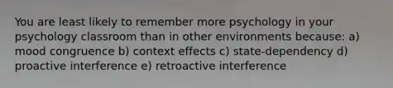 You are least likely to remember more psychology in your psychology classroom than in other environments because: a) mood congruence b) context effects c) state-dependency d) proactive interference e) retroactive interference