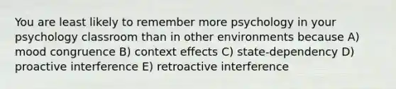 You are least likely to remember more psychology in your psychology classroom than in other environments because A) mood congruence B) context effects C) state-dependency D) proactive interference E) retroactive interference