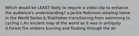 Which would be LEAST likely to require a video clip to enhance the audience's understanding? a.Jackie Robinson stealing home in the World Series b.Triathletes transitioning from swimming to cycling c.An ancient map of the world as it was in antiquity d.Forest fire embers burning and floating through the air