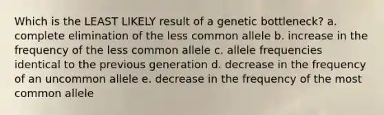 Which is the LEAST LIKELY result of a genetic bottleneck? a. complete elimination of the less common allele b. increase in the frequency of the less common allele c. allele frequencies identical to the previous generation d. decrease in the frequency of an uncommon allele e. decrease in the frequency of the most common allele